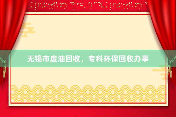 无锡市废油回收，专科环保回收办事