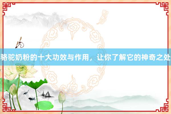 骆驼奶粉的十大功效与作用，让你了解它的神奇之处