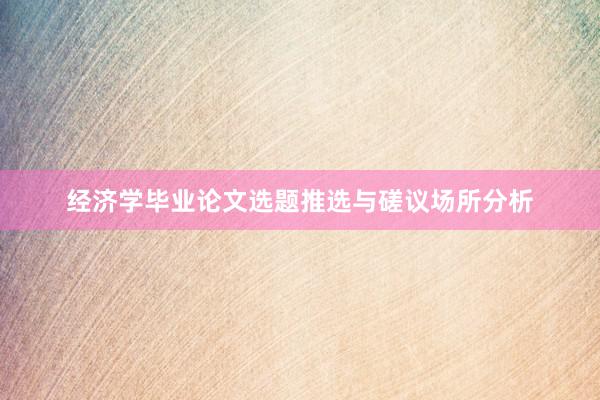 经济学毕业论文选题推选与磋议场所分析
